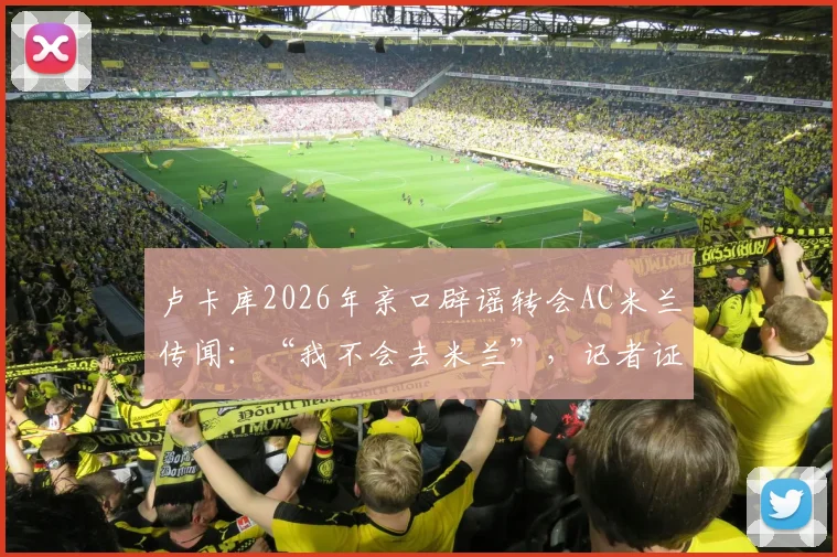 卢卡库2026年亲口辟谣转会AC米兰传闻：“我不会去米兰”，记者证实消息可靠性