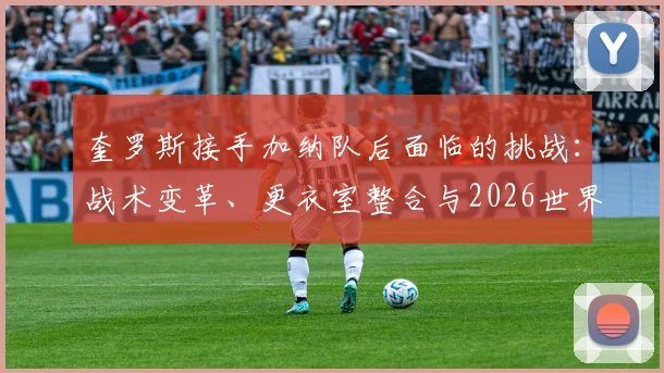 奎罗斯接手加纳队后面临的挑战：战术变革、更衣室整合与2026世界杯征程展望