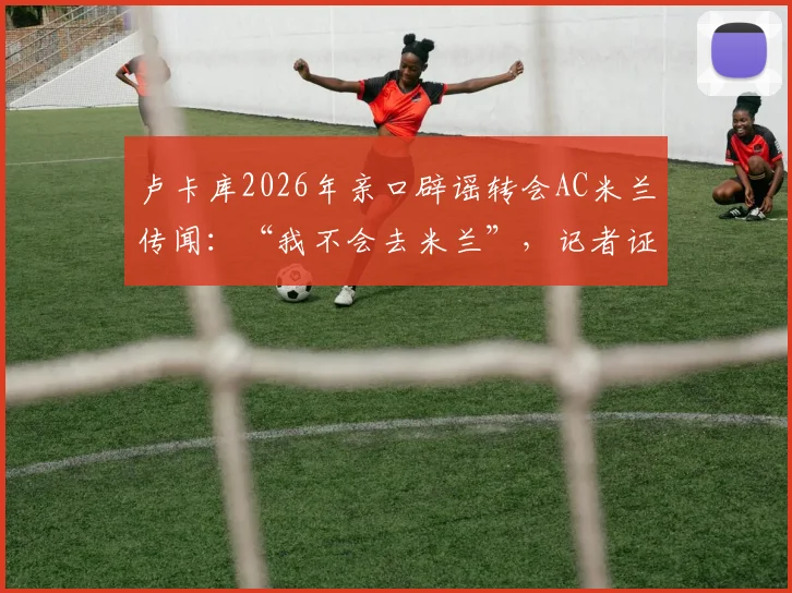 卢卡库2026年亲口辟谣转会AC米兰传闻：“我不会去米兰”，记者证实消息可靠性