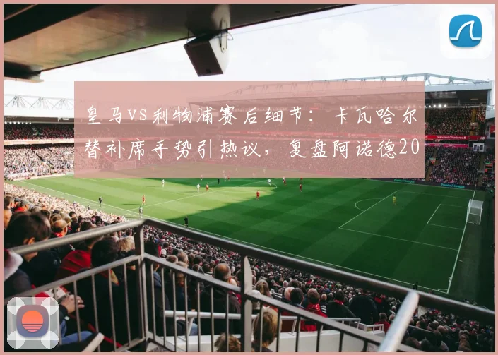 皇马vs利物浦赛后细节:卡瓦哈尔替补席手势引热议,复盘阿诺德2026年那次关键回防