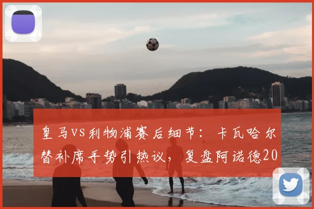皇马vs利物浦赛后细节：卡瓦哈尔替补席手势引热议，复盘阿诺德2026年那次关键回防