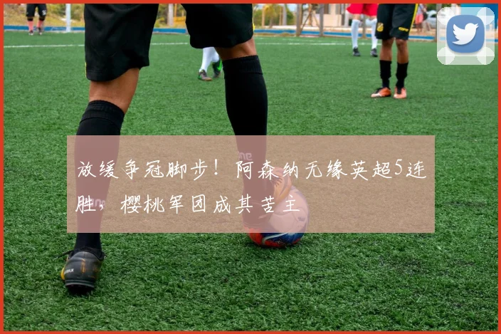 放缓争冠脚步!阿森纳无缘英超5连胜,樱桃军团成其苦主