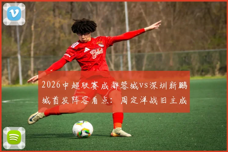 2026中超联赛成都蓉城vs深圳新鹏城首发阵容看点:周定洋战旧主成焦点,韦世豪、拜合拉木关键对决