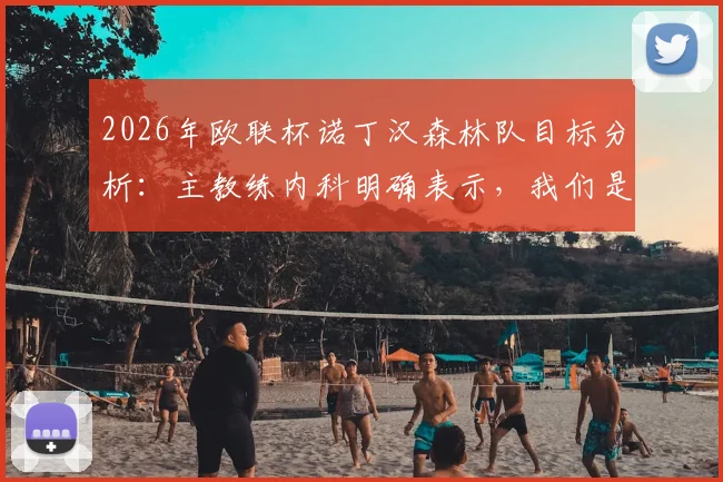 2026年欧联杯诺丁汉森林队目标分析：主教练内科明确表示，我们是来夺冠并创造历史的，详解球队战术与核心球员展望