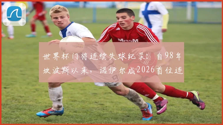 世界杯门将连续失球纪录:自98年坎波斯以来,诺伊尔成2026首位连续8场丢球守门员,创尴尬历史