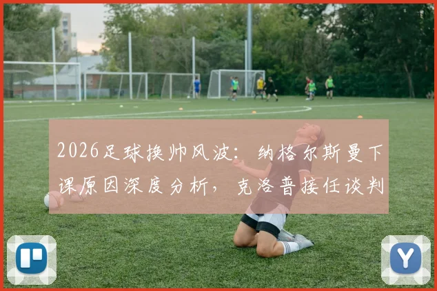 2026足球换帅风波：纳格尔斯曼下课原因深度分析，克洛普接任谈判进展到哪一步了？