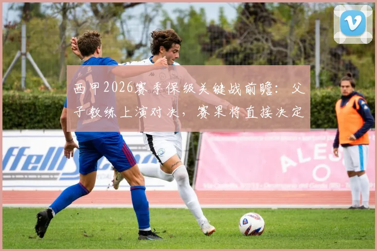 西甲2026赛季保级关键战前瞻：父子教练上演对决，赛果将直接决定父亲球队命运