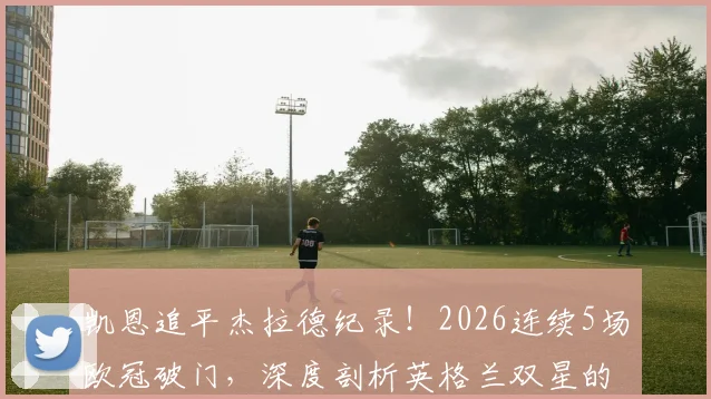 凯恩追平杰拉德纪录！2026连续5场欧冠破门，深度剖析英格兰双星的欧冠传奇之路