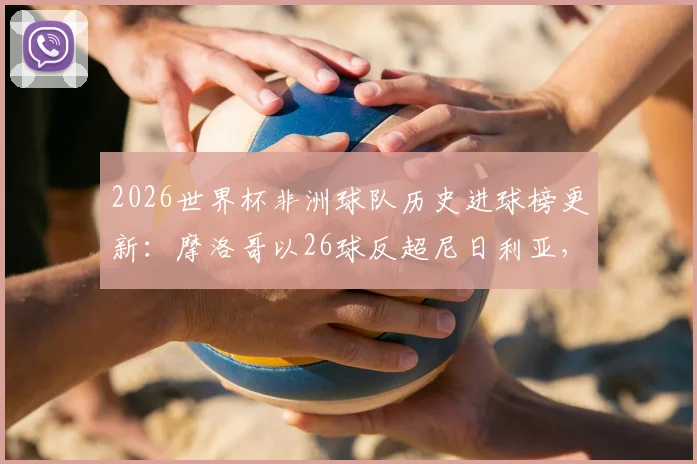 2026世界杯非洲球队历史进球榜更新:摩洛哥以26球反超尼日利亚,登顶榜首背后的战术变迁