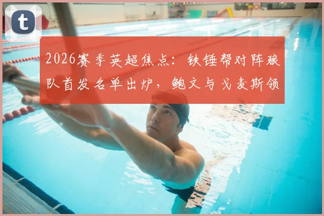 2026赛季英超焦点：铁锤帮对阵狼队首发名单出炉，鲍文与戈麦斯领衔锋线，黄喜灿、万比萨卡等关键球员替补席待命