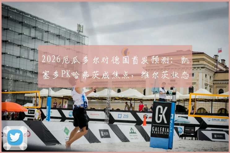2026厄瓜多尔对德国首发预测:凯塞多PK哈弗茨成焦点,维尔茨状态引关注,附历史交锋解析