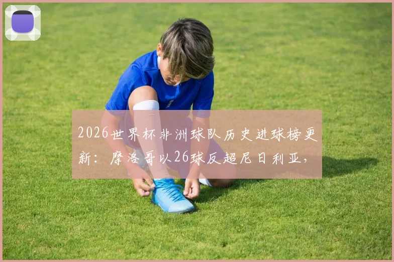 2026世界杯非洲球队历史进球榜更新：摩洛哥以26球反超尼日利亚，登顶榜首背后的战术变迁
