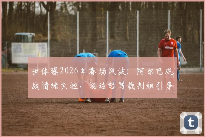 世体曝2026年赛场风波：阿尔巴观战情绪失控，场边怒骂裁判组引争议