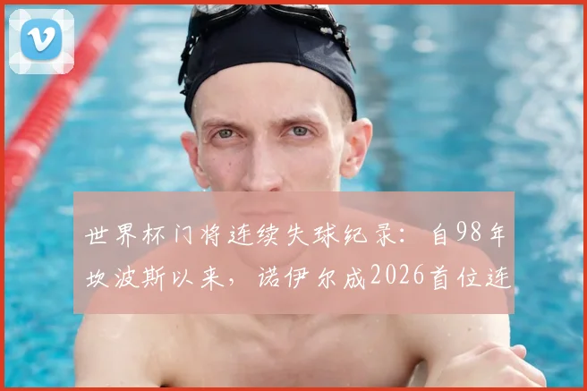世界杯门将连续失球纪录：自98年坎波斯以来，诺伊尔成2026首位连续8场丢球守门员，创尴尬历史