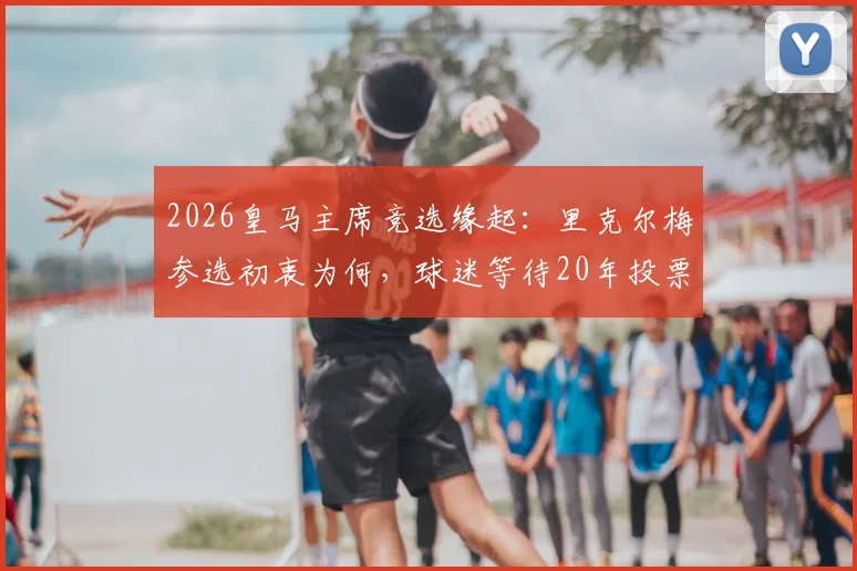 2026皇马主席竞选缘起：里克尔梅参选初衷为何，球迷等待20年投票权解析