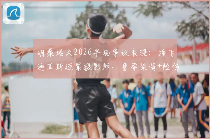 胡桑诺夫2026半场争议表现：撞飞迪亚斯连累摄影师，鲁莽染黄+险伤队友引热议