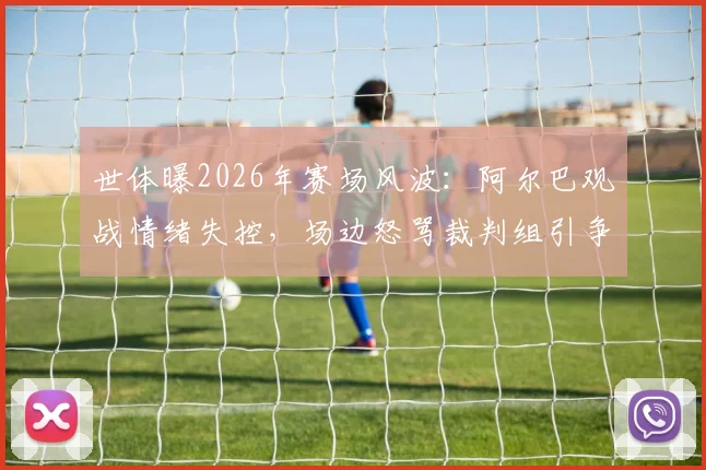 世体曝2026年赛场风波：阿尔巴观战情绪失控，场边怒骂裁判组引争议