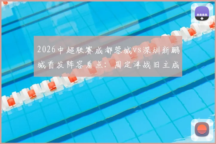 2026中超联赛成都蓉城vs深圳新鹏城首发阵容看点：周定洋战旧主成焦点，韦世豪、拜合拉木关键对决