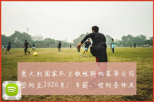 意大利国家队主教练斯帕莱蒂合同签约至2026年:年薪、续约条件及带队目标深度解读