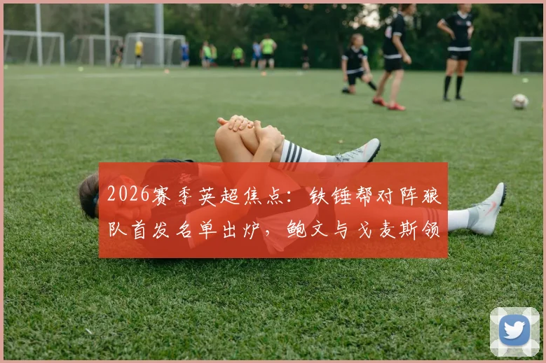 2026赛季英超焦点：铁锤帮对阵狼队首发名单出炉，鲍文与戈麦斯领衔锋线，黄喜灿、万比萨卡等关键球员替补席待命