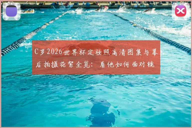 C罗2026世界杯定妆照高清图集与幕后拍摄花絮全览：看他如何面对镜头激动献吻