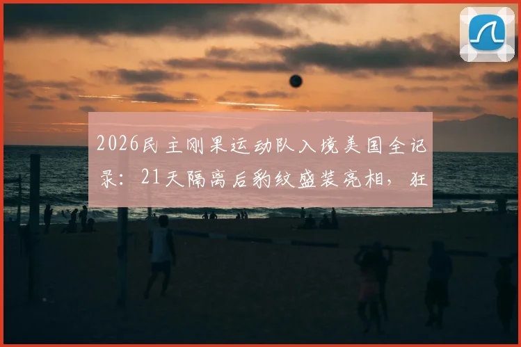 2026民主刚果运动队入境美国全记录：21天隔离后豹纹盛装亮相，狂野文化震撼体育界