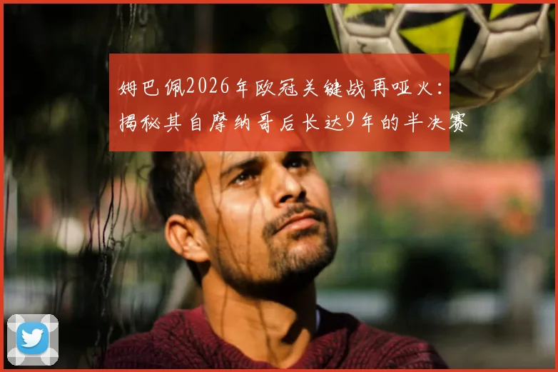 姆巴佩2026年欧冠关键战再哑火：揭秘其自摩纳哥后长达9年的半决赛决赛进球荒原因